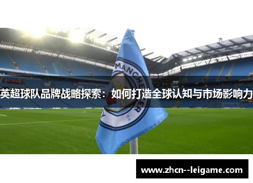 英超球队品牌战略探索:如何打造全球认知与市场影响力 英超球队品牌战略探索:如何打造全球认知与市场影响力