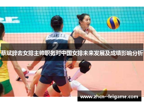 蔡斌辞去女排主帅职务对中国女排未来发展及成绩影响分析 蔡斌辞去女排主帅职务对中国女排未来发展及成绩影响分析