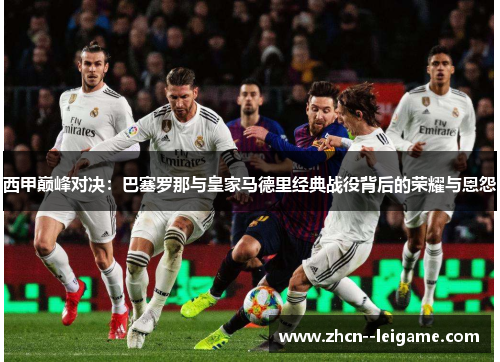 西甲巅峰对决:巴塞罗那与皇家马德里经典战役背后的荣耀与恩怨 西甲巅峰对决:巴塞罗那与皇家马德里经典战役背后的荣耀与恩怨