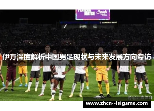 伊万深度解析中国男足现状与未来发展方向专访