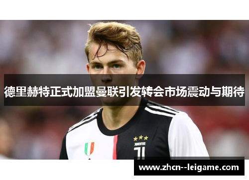 德里赫特正式加盟曼联引发转会市场震动与期待 德里赫特正式加盟曼联引发转会市场震动与期待