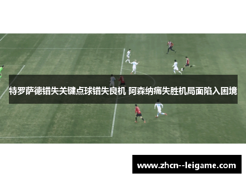 特罗萨德错失关键点球错失良机 阿森纳痛失胜机局面陷入困境