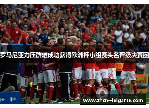 罗马尼亚力压群雄成功获得欧洲杯小组赛头名晋级决赛圈