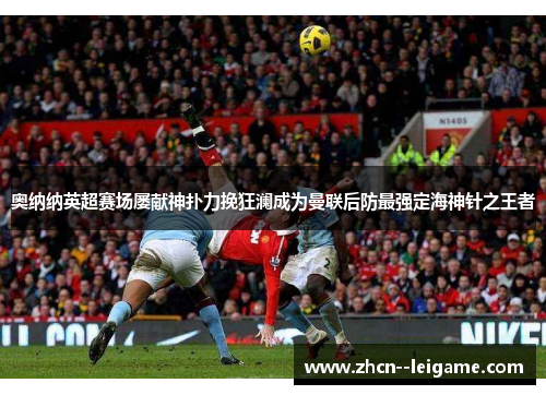 奥纳纳英超赛场屡献神扑力挽狂澜成为曼联后防最强定海神针之王者