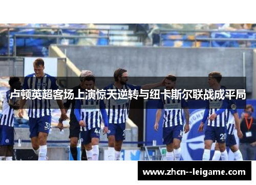 卢顿英超客场上演惊天逆转与纽卡斯尔联战成平局 卢顿英超客场上演惊天逆转与纽卡斯尔联战成平局
