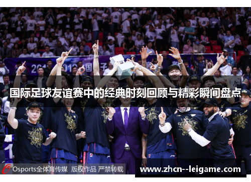国际足球友谊赛中的经典时刻回顾与精彩瞬间盘点 国际足球友谊赛中的经典时刻回顾与精彩瞬间盘点